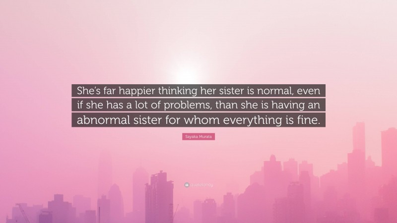 Sayaka Murata Quote: “She’s far happier thinking her sister is normal, even if she has a lot of problems, than she is having an abnormal sister for whom everything is fine.”