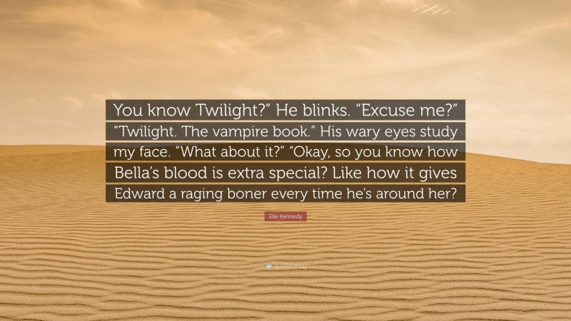 Elle Kennedy Quote: “You know Twilight?” He blinks. “Excuse me?” “Twilight. The vampire book.” His wary eyes study my face. “What about it?” “Okay, so you know how Bella’s blood is extra special? Like how it gives Edward a raging boner every time he’s around her?”