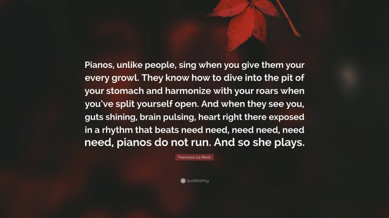 Francesca Lia Block Quote: “Pianos, unlike people, sing when you give them your every growl. They know how to dive into the pit of your stomach and harmonize with your roars when you’ve split yourself open. And when they see you, guts shining, brain pulsing, heart right there exposed in a rhythm that beats need need, need need, need need, pianos do not run. And so she plays.”