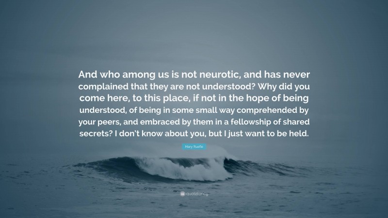 Mary Ruefle Quote: “And who among us is not neurotic, and has never complained that they are not understood? Why did you come here, to this place, if not in the hope of being understood, of being in some small way comprehended by your peers, and embraced by them in a fellowship of shared secrets? I don’t know about you, but I just want to be held.”