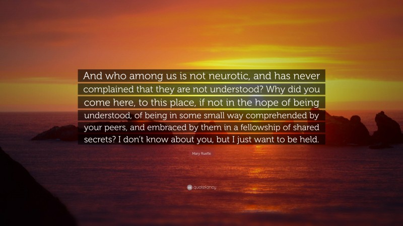 Mary Ruefle Quote: “And who among us is not neurotic, and has never complained that they are not understood? Why did you come here, to this place, if not in the hope of being understood, of being in some small way comprehended by your peers, and embraced by them in a fellowship of shared secrets? I don’t know about you, but I just want to be held.”