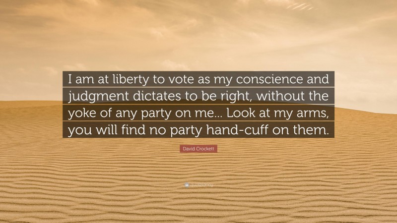 David Crockett Quote: “I am at liberty to vote as my conscience and judgment dictates to be right, without the yoke of any party on me... Look at my arms, you will find no party hand-cuff on them.”