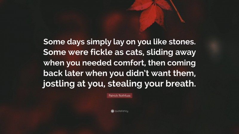 Patrick Rothfuss Quote: “Some days simply lay on you like stones. Some were fickle as cats, sliding away when you needed comfort, then coming back later when you didn’t want them, jostling at you, stealing your breath.”