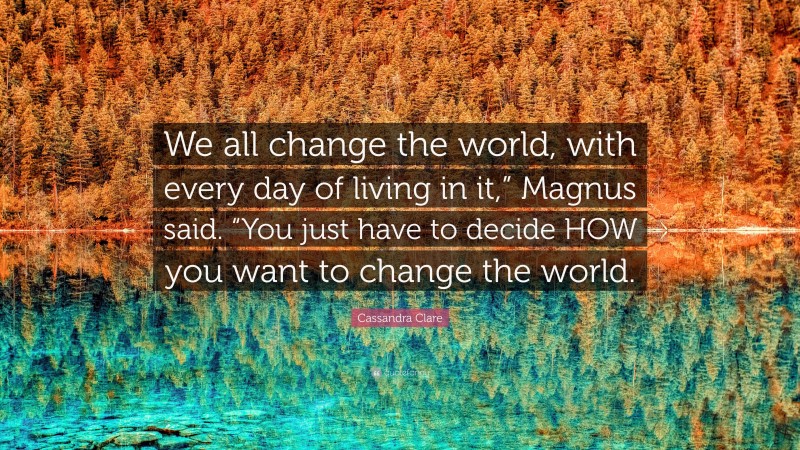 Cassandra Clare Quote: “We all change the world, with every day of living in it,” Magnus said. “You just have to decide HOW you want to change the world.”