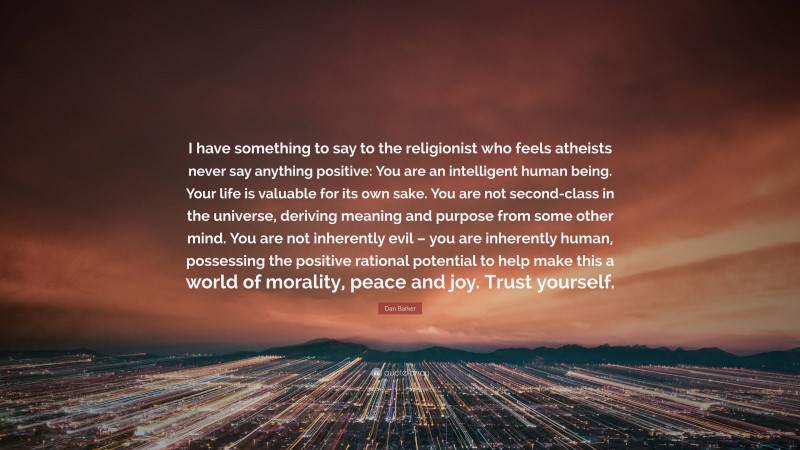 Dan Barker Quote: “I have something to say to the religionist who feels atheists never say anything positive: You are an intelligent human being. Your life is valuable for its own sake. You are not second-class in the universe, deriving meaning and purpose from some other mind. You are not inherently evil – you are inherently human, possessing the positive rational potential to help make this a world of morality, peace and joy. Trust yourself.”