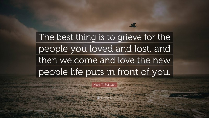 Mark T. Sullivan Quote: “The best thing is to grieve for the people you loved and lost, and then welcome and love the new people life puts in front of you.”