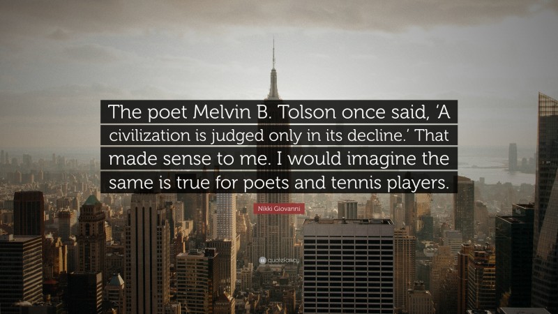 Nikki Giovanni Quote: “The poet Melvin B. Tolson once said, ‘A civilization is judged only in its decline.’ That made sense to me. I would imagine the same is true for poets and tennis players.”