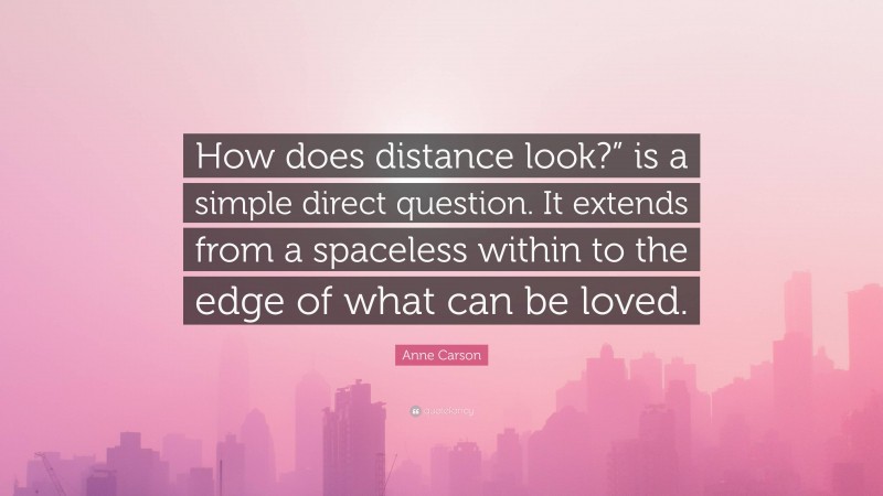 Anne Carson Quote: “How does distance look?” is a simple direct question. It extends from a spaceless within to the edge of what can be loved.”