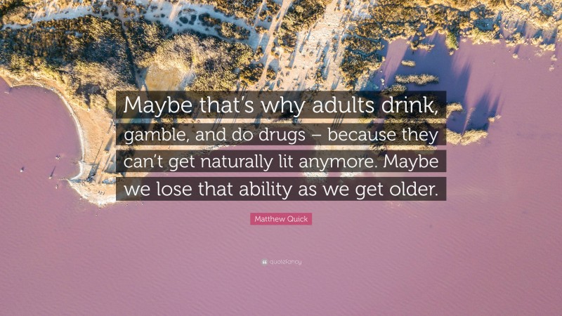 Matthew Quick Quote: “Maybe that’s why adults drink, gamble, and do drugs – because they can’t get naturally lit anymore. Maybe we lose that ability as we get older.”