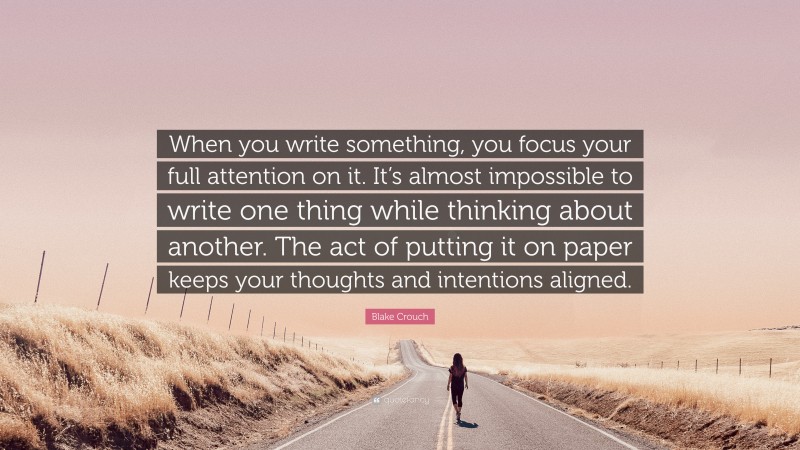 Blake Crouch Quote: “When you write something, you focus your full attention on it. It’s almost impossible to write one thing while thinking about another. The act of putting it on paper keeps your thoughts and intentions aligned.”