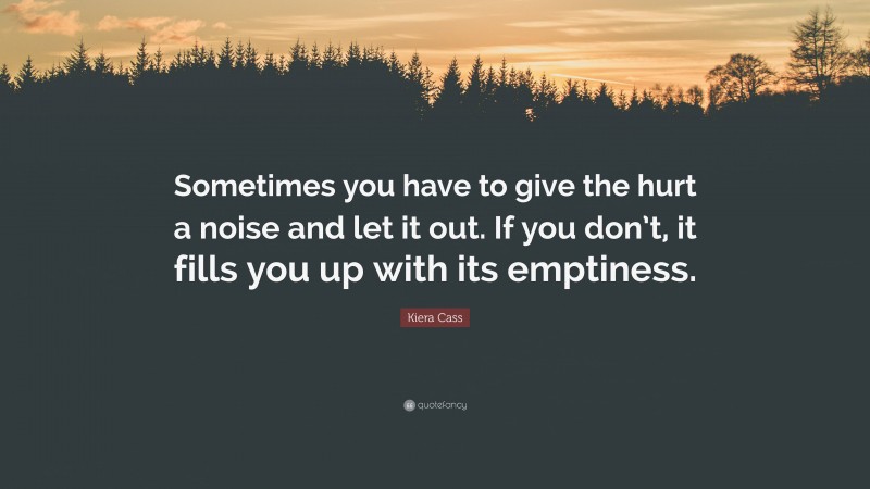 Kiera Cass Quote: “Sometimes you have to give the hurt a noise and let it out. If you don’t, it fills you up with its emptiness.”