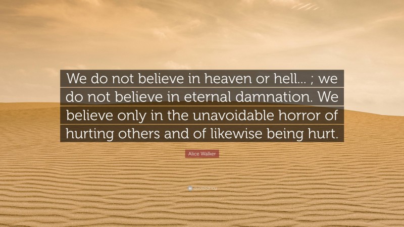 Alice Walker Quote: “We do not believe in heaven or hell... ; we do not believe in eternal damnation. We believe only in the unavoidable horror of hurting others and of likewise being hurt.”