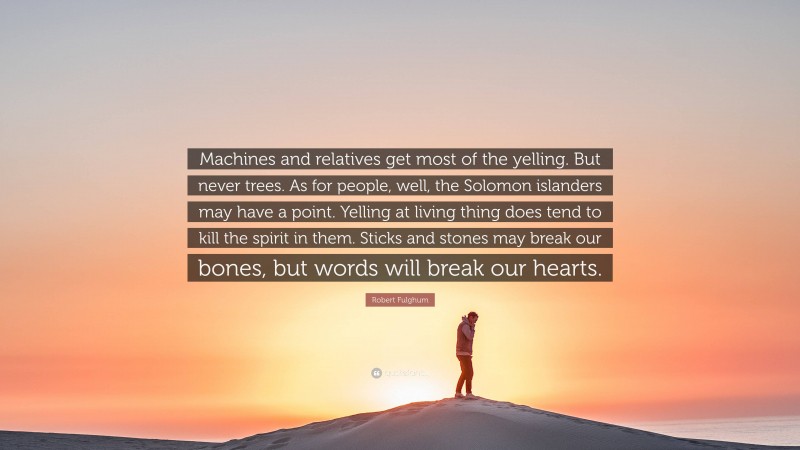 Robert Fulghum Quote: “Machines and relatives get most of the yelling. But never trees. As for people, well, the Solomon islanders may have a point. Yelling at living thing does tend to kill the spirit in them. Sticks and stones may break our bones, but words will break our hearts.”