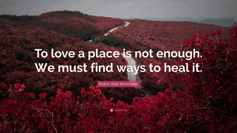 Robin Wall Kimmerer Quote: “To love a place is not enough. We must find ways to heal it.”