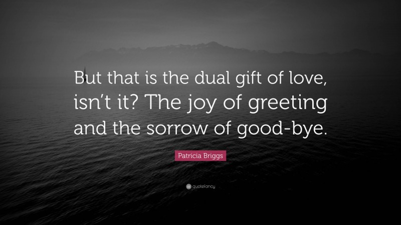 Patricia Briggs Quote: “But that is the dual gift of love, isn’t it? The joy of greeting and the sorrow of good-bye.”