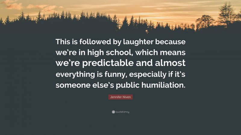 Jennifer Niven Quote: “This is followed by laughter because we’re in high school, which means we’re predictable and almost everything is funny, especially if it’s someone else’s public humiliation.”