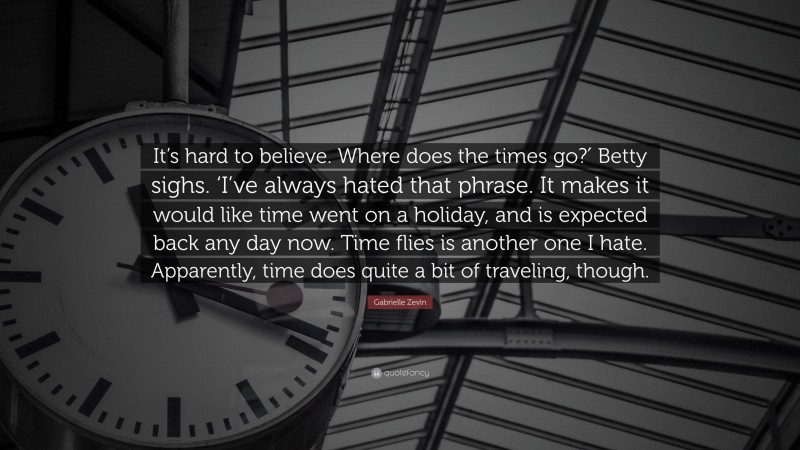 Gabrielle Zevin Quote: “It’s hard to believe. Where does the times go?′ Betty sighs. ‘I’ve always hated that phrase. It makes it would like time went on a holiday, and is expected back any day now. Time flies is another one I hate. Apparently, time does quite a bit of traveling, though.”
