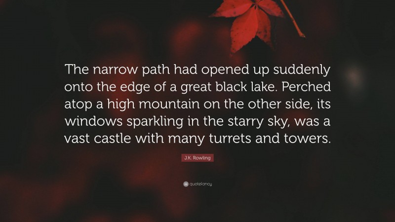 J.K. Rowling Quote: “The narrow path had opened up suddenly onto the edge of a great black lake. Perched atop a high mountain on the other side, its windows sparkling in the starry sky, was a vast castle with many turrets and towers.”