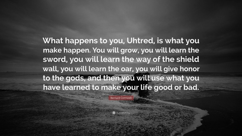 Bernard Cornwell Quote: “What happens to you, Uhtred, is what you make happen. You will grow, you will learn the sword, you will learn the way of the shield wall, you will learn the oar, you will give honor to the gods, and then you will use what you have learned to make your life good or bad.”