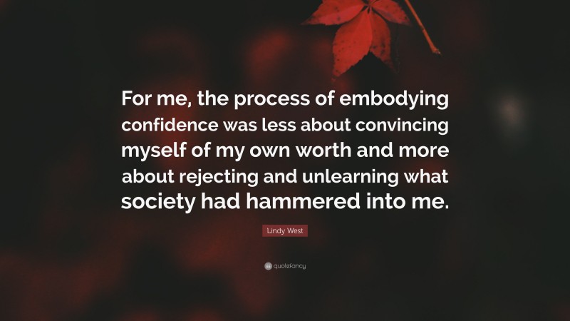 Lindy West Quote: “For me, the process of embodying confidence was less about convincing myself of my own worth and more about rejecting and unlearning what society had hammered into me.”
