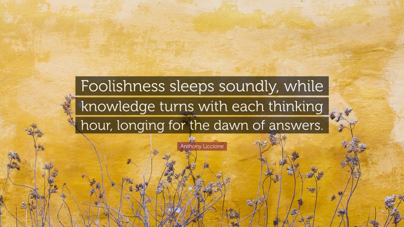 Anthony Liccione Quote: “Foolishness sleeps soundly, while knowledge turns with each thinking hour, longing for the dawn of answers.”