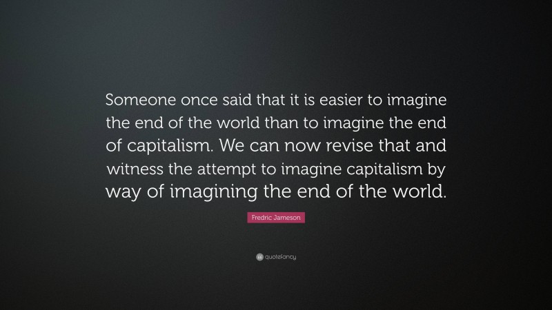 Fredric Jameson Quote: “Someone once said that it is easier to imagine the end of the world than to imagine the end of capitalism. We can now revise that and witness the attempt to imagine capitalism by way of imagining the end of the world.”