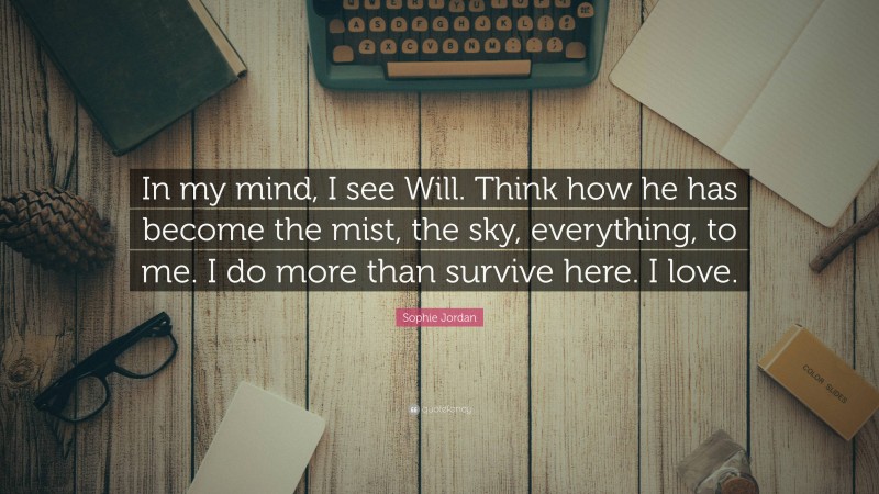 Sophie Jordan Quote: “In my mind, I see Will. Think how he has become the mist, the sky, everything, to me. I do more than survive here. I love.”