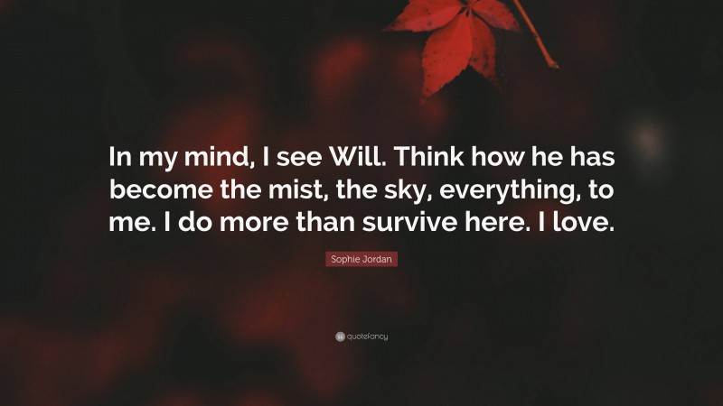 Sophie Jordan Quote: “In my mind, I see Will. Think how he has become the mist, the sky, everything, to me. I do more than survive here. I love.”