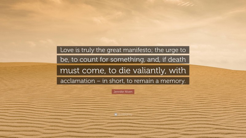 Jennifer Niven Quote: “Love is truly the great manifesto; the urge to be, to count for something, and, if death must come, to die valiantly, with acclamation – in short, to remain a memory.”