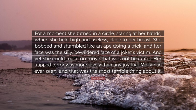 Peter S. Beagle Quote: “For a moment she turned in a circle, staring at her hands, which she held high and useless, close to her breast. She bobbed and shambled like an ape doing a trick, and her face was the silly, bewildered face of a joker’s victim. And yet she could make no move that was not beautiful. Her trapped terror was more lovely than any joy that Molly had ever seen, and that was the most terrible thing about it.”