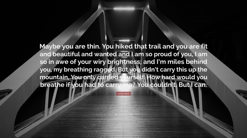 Lindy West Quote: “Maybe you are thin. You hiked that trail and you are fit and beautiful and wanted and I am so proud of you, I am so in awe of your wiry brightness; and I’m miles behind you, my breathing ragged. But you didn’t carry this up the mountain, You only carried yourself. How hard would you breathe if you had to carry me? You couldn’t. But I can.”
