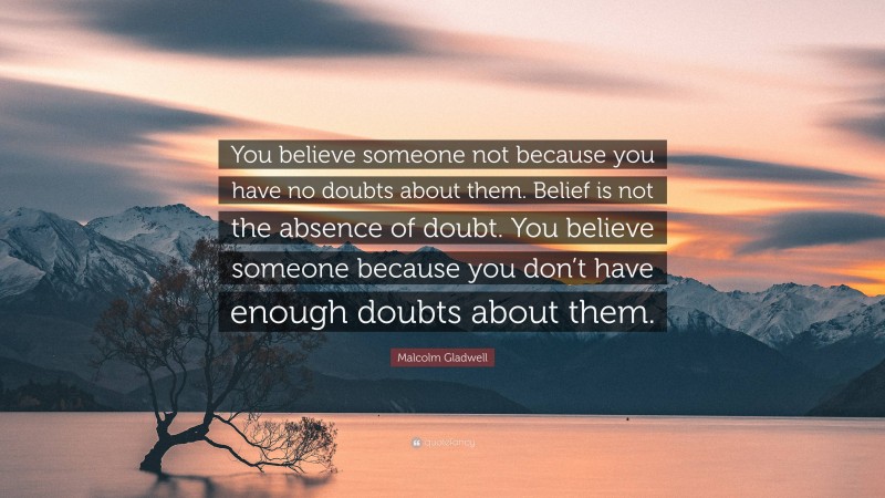Malcolm Gladwell Quote: “You believe someone not because you have no doubts about them. Belief is not the absence of doubt. You believe someone because you don’t have enough doubts about them.”