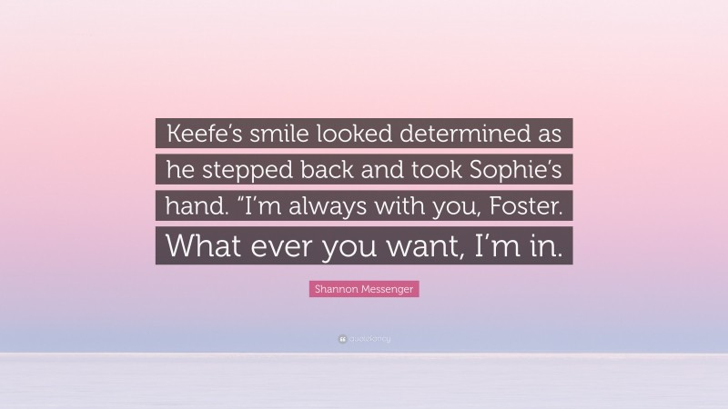 Shannon Messenger Quote: “Keefe’s smile looked determined as he stepped back and took Sophie’s hand. “I’m always with you, Foster. What ever you want, I’m in.”