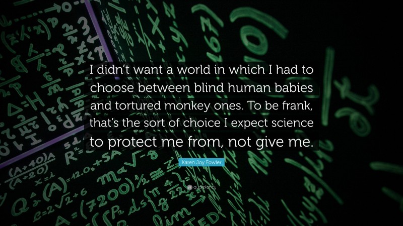 Karen Joy Fowler Quote: “I didn’t want a world in which I had to choose between blind human babies and tortured monkey ones. To be frank, that’s the sort of choice I expect science to protect me from, not give me.”