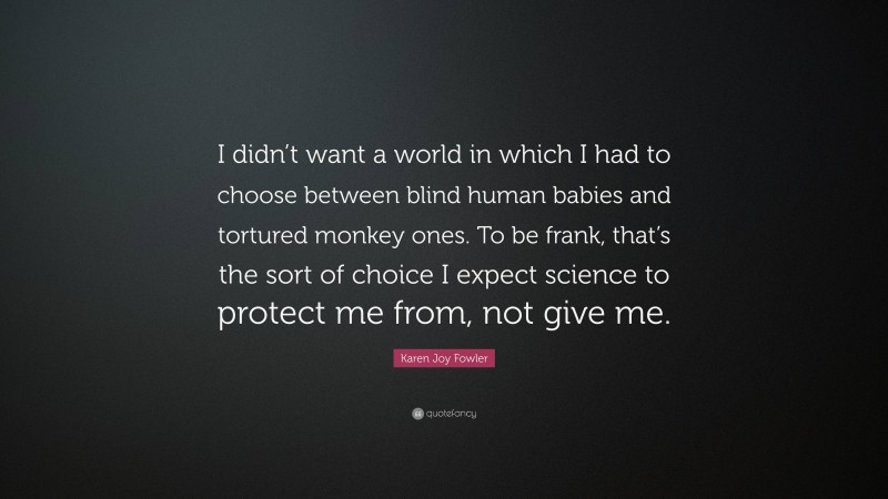 Karen Joy Fowler Quote: “I didn’t want a world in which I had to choose between blind human babies and tortured monkey ones. To be frank, that’s the sort of choice I expect science to protect me from, not give me.”