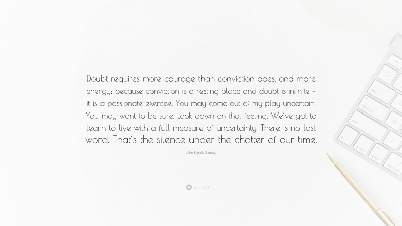 John Patrick Shanley Quote: “Doubt requires more courage than conviction does, and more energy; because conviction is a resting place and doubt is infinite – it is a passionate exercise. You may come out of my play uncertain. You may want to be sure. Look down on that feeling. We’ve got to learn to live with a full measure of uncertainty. There is no last word. That’s the silence under the chatter of our time.”