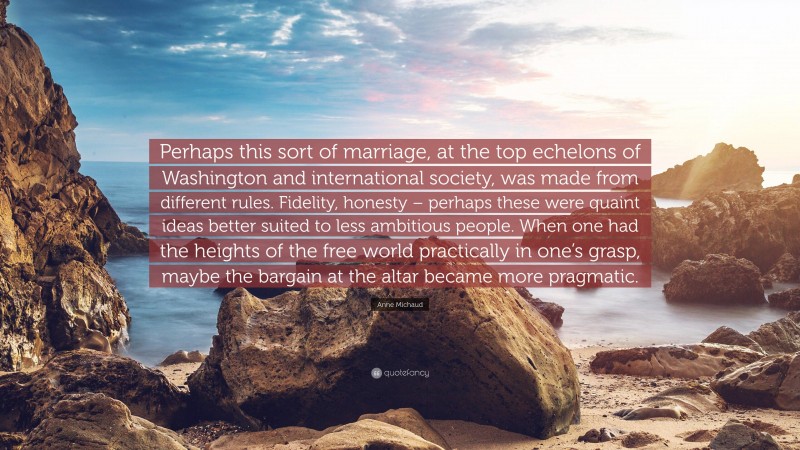 Anne Michaud Quote: “Perhaps this sort of marriage, at the top echelons of Washington and international society, was made from different rules. Fidelity, honesty – perhaps these were quaint ideas better suited to less ambitious people. When one had the heights of the free world practically in one’s grasp, maybe the bargain at the altar became more pragmatic.”