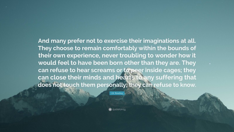 J.K. Rowling Quote: “And many prefer not to exercise their imaginations at all. They choose to remain comfortably within the bounds of their own experience, never troubling to wonder how it would feel to have been born other than they are. They can refuse to hear screams or to peer inside cages; they can close their minds and hearts to any suffering that does not touch them personally; they can refuse to know.”