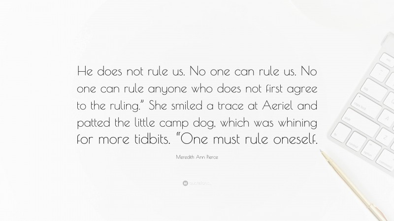 Meredith Ann Pierce Quote: “He does not rule us. No one can rule us. No one can rule anyone who does not first agree to the ruling.” She smiled a trace at Aeriel and patted the little camp dog, which was whining for more tidbits. “One must rule oneself.”