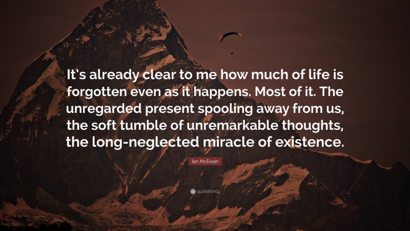 Ian McEwan Quote: “It’s already clear to me how much of life is forgotten even as it happens. Most of it. The unregarded present spooling away from us, the soft tumble of unremarkable thoughts, the long-neglected miracle of existence.”