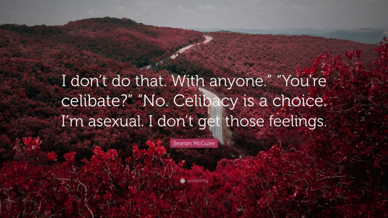 Seanan McGuire Quote: “I don’t do that. With anyone.” “You’re celibate?” “No. Celibacy is a choice. I’m asexual. I don’t get those feelings.”