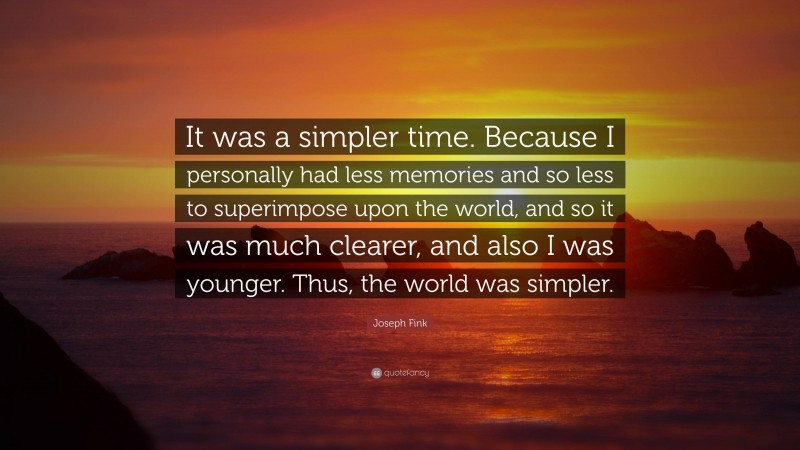 Joseph Fink Quote: “It was a simpler time. Because I personally had less memories and so less to superimpose upon the world, and so it was much clearer, and also I was younger. Thus, the world was simpler.”