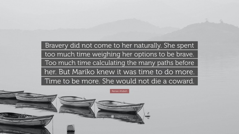 Renee Ahdieh Quote: “Bravery did not come to her naturally. She spent too much time weighing her options to be brave. Too much time calculating the many paths before her. But Mariko knew it was time to do more. Time to be more. She would not die a coward.”