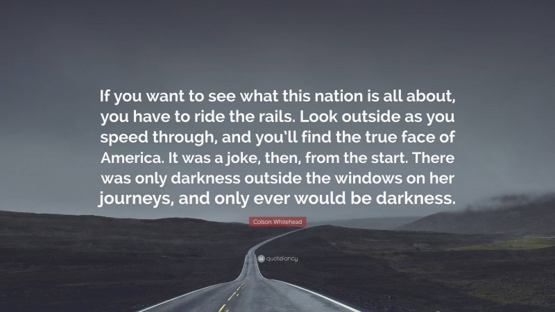 Colson Whitehead Quote: “If you want to see what this nation is all about, you have to ride the rails. Look outside as you speed through, and you’ll find the true face of America. It was a joke, then, from the start. There was only darkness outside the windows on her journeys, and only ever would be darkness.”