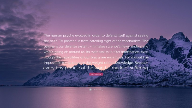 Olga Tokarczuk Quote: “The human psyche evolved in order to defend itself against seeing the truth. To prevent us from catching sight of the mechanism. The psyche is our defense system – it makes sure we’ll never understand what’s going on around us. Its main task is to filter information, even though the capabilities of our brains are enormous. For it would be impossible for us to carry the weight of this knowledge. Because every tiny particle of the world is made of suffering.”