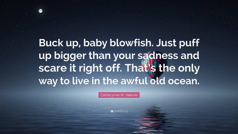 Catherynne M. Valente Quote: “Buck up, baby blowfish. Just puff up bigger than your sadness and scare it right off. That’s the only way to live in the awful old ocean.”