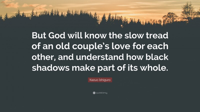 Kazuo Ishiguro Quote: “But God will know the slow tread of an old couple’s love for each other, and understand how black shadows make part of its whole.”