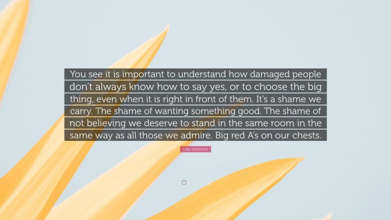 Lidia Yuknavitch Quote: “You see it is important to understand how damaged people don’t always know how to say yes, or to choose the big thing, even when it is right in front of them. It’s a shame we carry. The shame of wanting something good. The shame of not believing we deserve to stand in the same room in the same way as all those we admire. Big red A’s on our chests.”