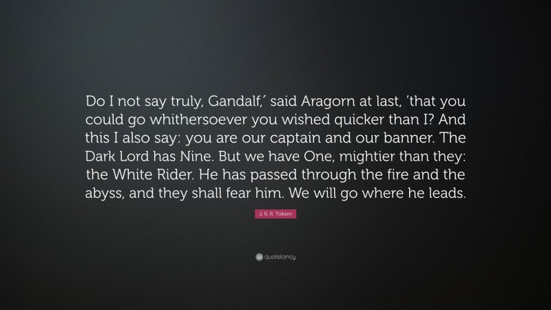 J. R. R. Tolkien Quote: “Do I not say truly, Gandalf,′ said Aragorn at last, ’that you could go whithersoever you wished quicker than I? And this I also say: you are our captain and our banner. The Dark Lord has Nine. But we have One, mightier than they: the White Rider. He has passed through the fire and the abyss, and they shall fear him. We will go where he leads.”