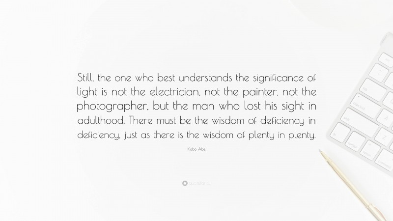 Kōbō Abe Quote: “Still, the one who best understands the significance of light is not the electrician, not the painter, not the photographer, but the man who lost his sight in adulthood. There must be the wisdom of deficiency in deficiency, just as there is the wisdom of plenty in plenty.”